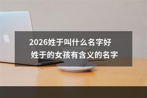 2026姓于叫什么名字好 姓于的女孩有含义的名字