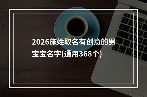 2026施姓取名有创意的男宝宝名字(通用368个)