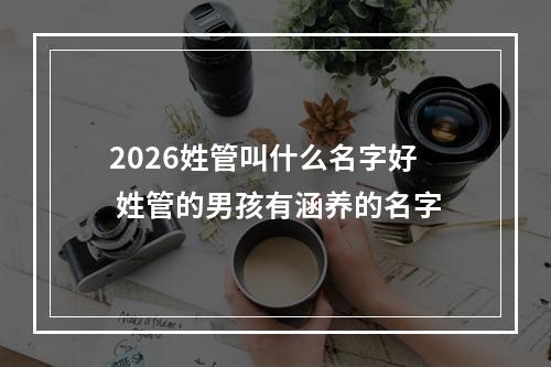 2026姓管叫什么名字好 姓管的男孩有涵养的名字