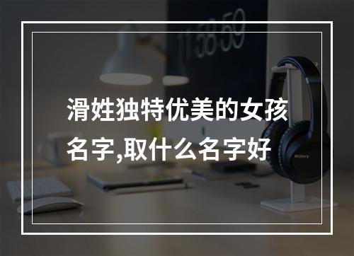 滑姓独特优美的女孩名字,取什么名字好