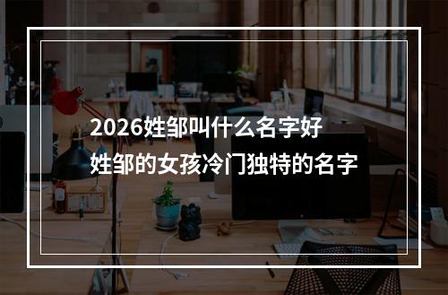 2026姓邹叫什么名字好 姓邹的女孩冷门独特的名字