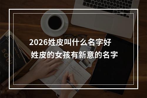 2026姓皮叫什么名字好 姓皮的女孩有新意的名字