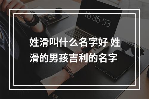 姓滑叫什么名字好 姓滑的男孩吉利的名字