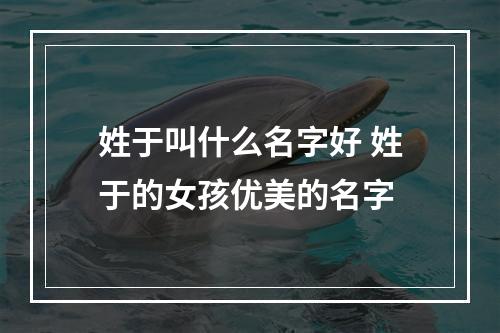 姓于叫什么名字好 姓于的女孩优美的名字