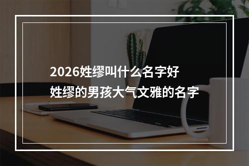 2026姓缪叫什么名字好 姓缪的男孩大气文雅的名字