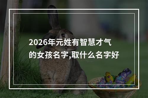 2026年元姓有智慧才气的女孩名字,取什么名字好