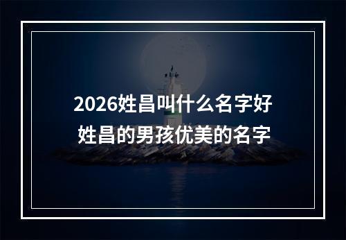 2026姓昌叫什么名字好 姓昌的男孩优美的名字
