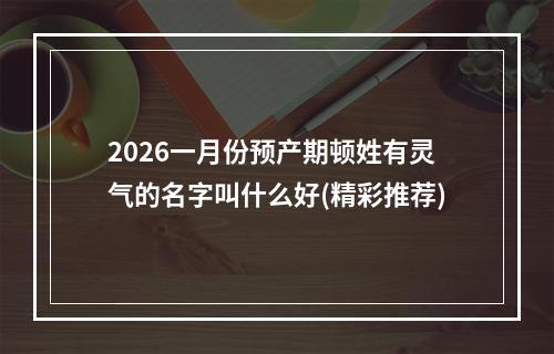 2026一月份预产期顿姓有灵气的名字叫什么好(精彩推荐)