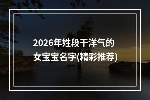 2026年姓段干洋气的女宝宝名字(精彩推荐)
