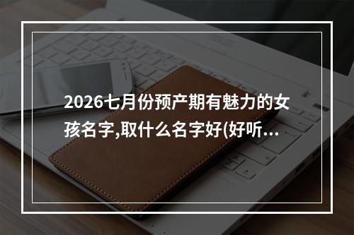 2026七月份预产期有魅力的女孩名字,取什么名字好(好听实用)
