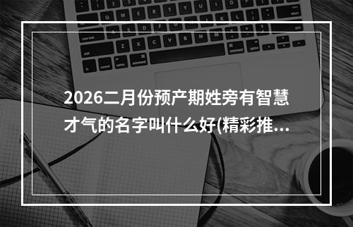 2026二月份预产期姓旁有智慧才气的名字叫什么好(精彩推荐)