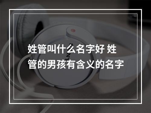 姓管叫什么名字好 姓管的男孩有含义的名字
